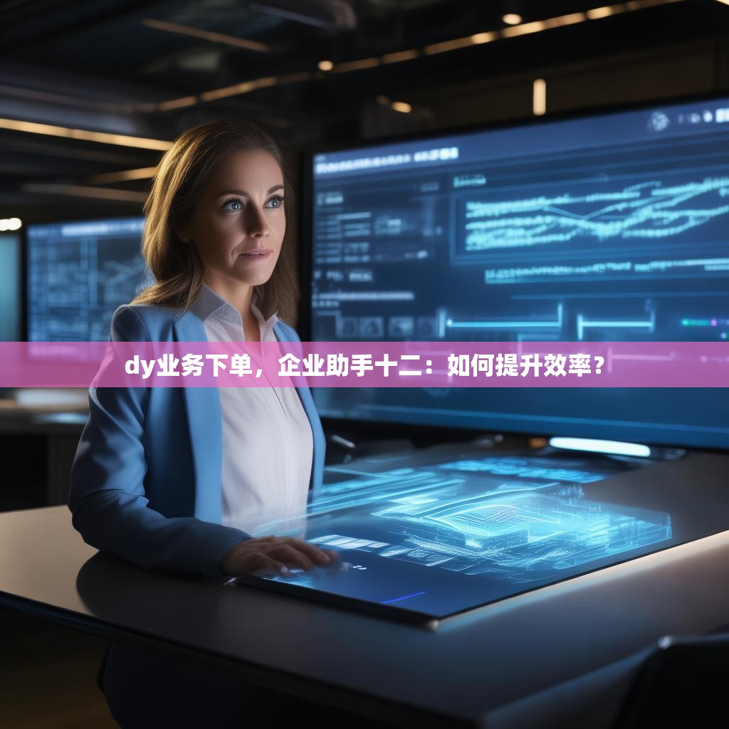 dy业务下单，企业助手十二：如何提升效率？