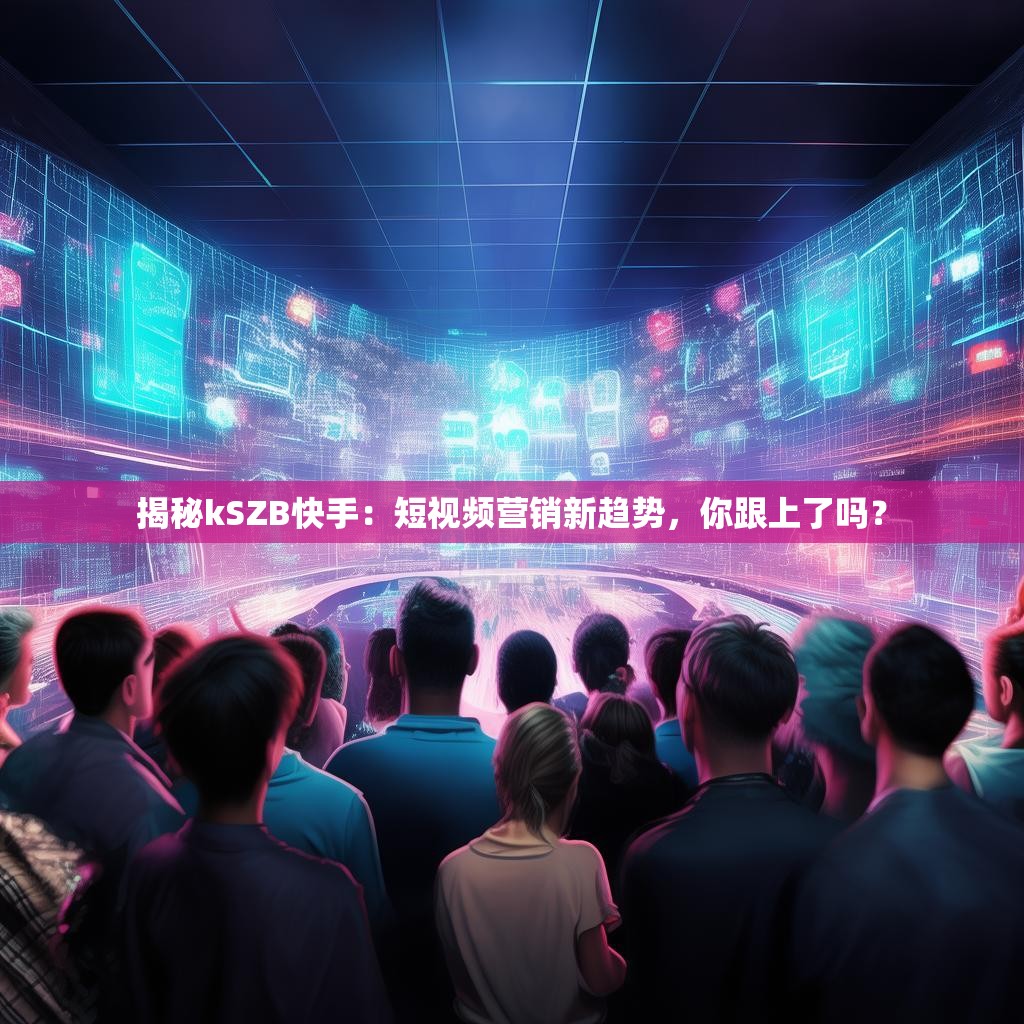 揭秘kSZB快手：短视频营销新趋势，你跟上了吗？