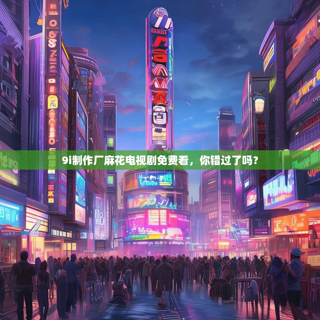 9i制作厂麻花电视剧免费看,你错过了吗?