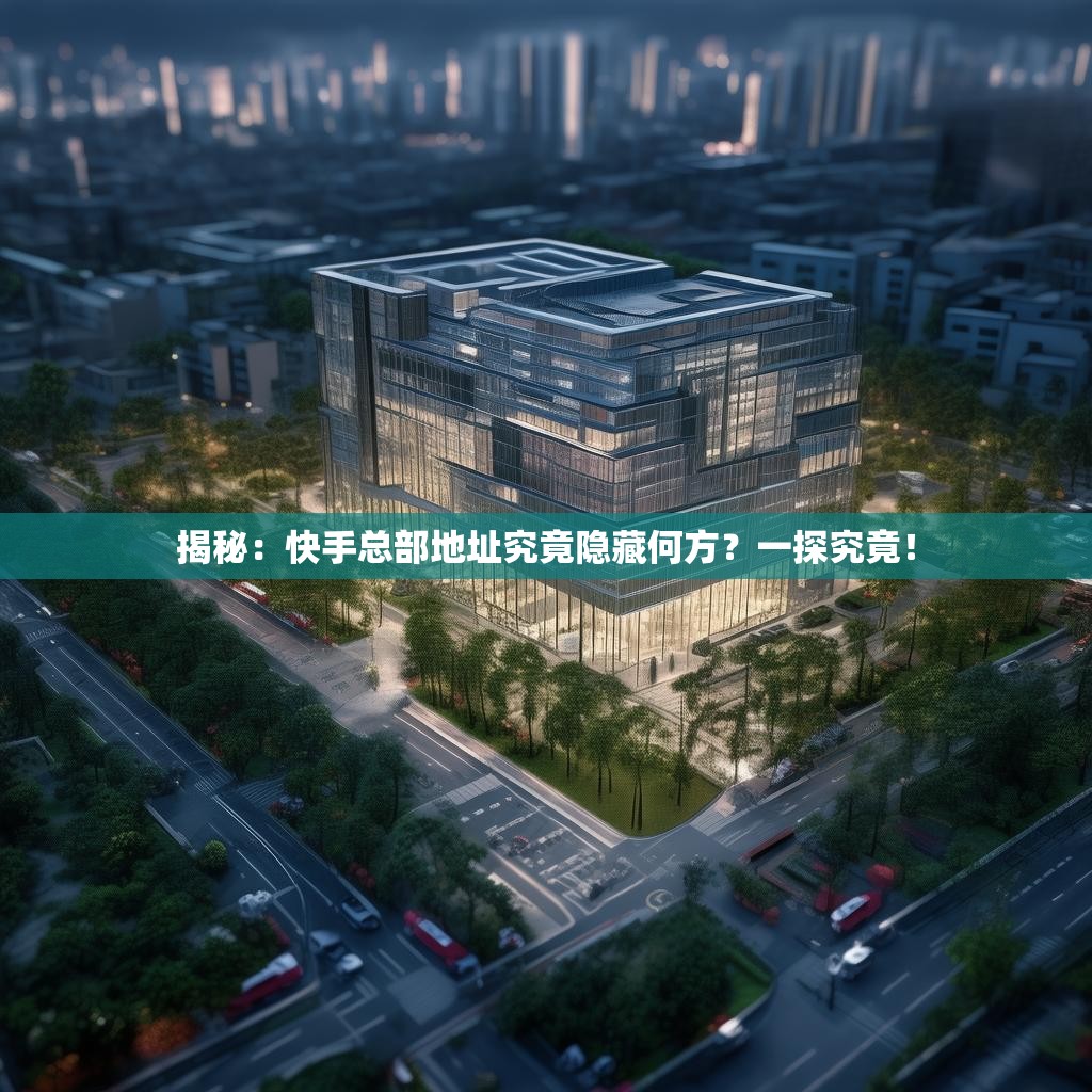 揭秘：快手总部地址究竟隐藏何方？一探究竟！